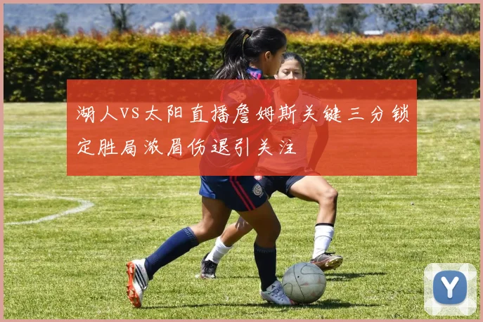 湖人vs太阳直播詹姆斯关键三分锁定胜局浓眉伤退引关注