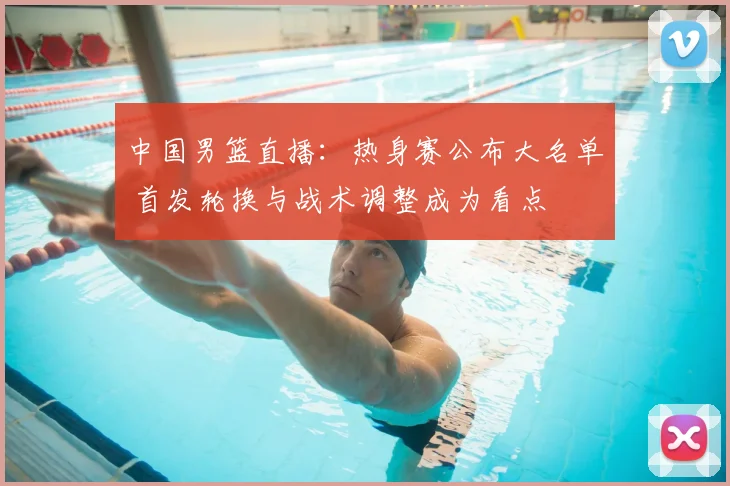 中国男篮直播：热身赛公布大名单 首发轮换与战术调整成为看点