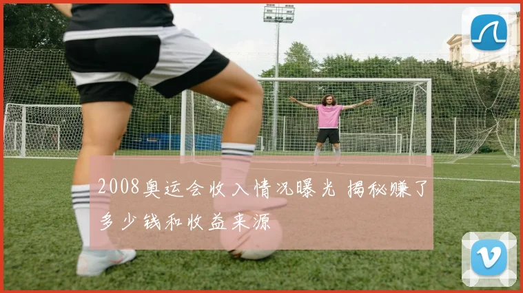 2008奥运会收入情况曝光 揭秘赚了多少钱和收益来源