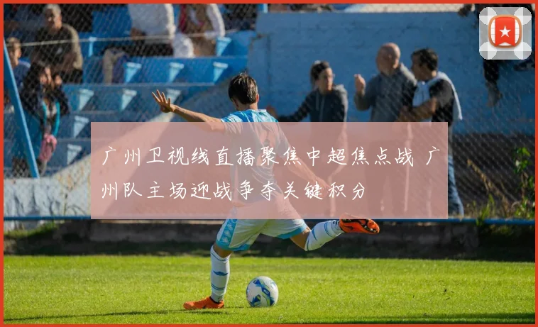 广州卫视线直播聚焦中超焦点战 广州队主场迎战争夺关键积分