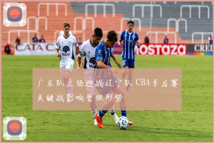 广东队主场迎战辽宁队 CBA季后赛关键战影响晋级形势