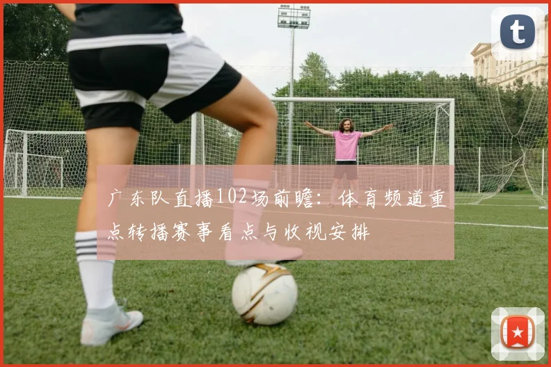 广东队直播102场前瞻：体育频道重点转播赛事看点与收视安排