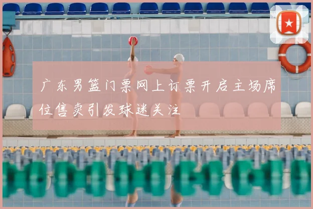 广东男篮门票网上订票开启主场席位售卖引发球迷关注