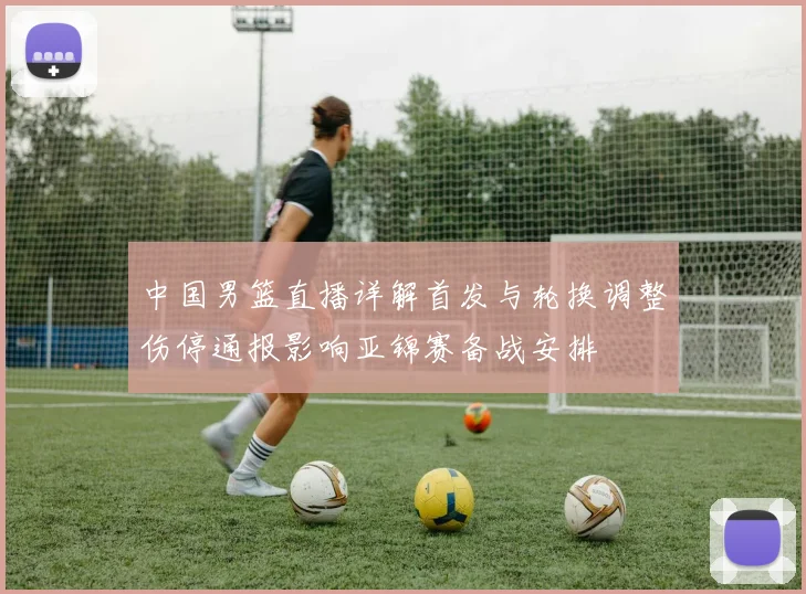 中国男篮直播详解首发与轮换调整伤停通报影响亚锦赛备战安排