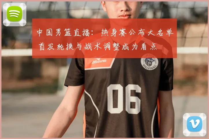 中国男篮直播：热身赛公布大名单 首发轮换与战术调整成为看点