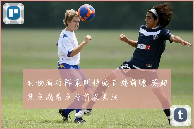 利物浦对阵莱斯特城直播前瞻 英超焦点战看点与首发关注