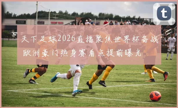 天下足球2026直播聚焦世界杯备战 欧洲豪门热身赛看点提前曝光