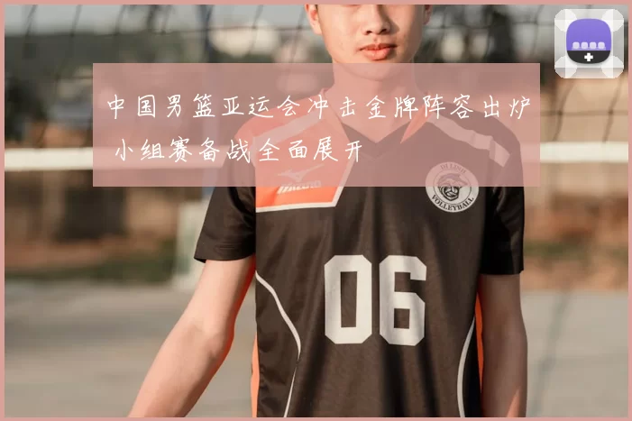 中国男篮亚运会冲击金牌阵容出炉 小组赛备战全面展开