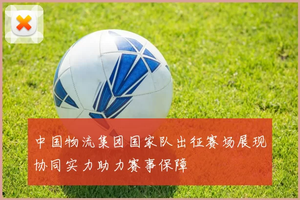 中国物流集团国家队出征赛场展现协同实力助力赛事保障