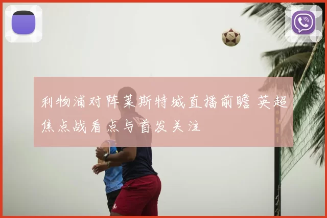 利物浦对阵莱斯特城直播前瞻 英超焦点战看点与首发关注