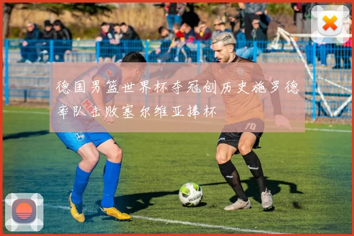 德国男篮世界杯夺冠创历史施罗德率队击败塞尔维亚捧杯