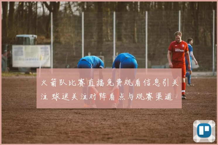 火箭队比赛直播免费观看信息引关注 球迷关注对阵看点与观赛渠道
