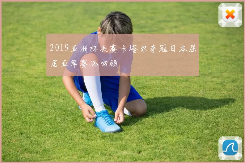 2019亚洲杯决赛卡塔尔夺冠日本屈居亚军赛况回顾