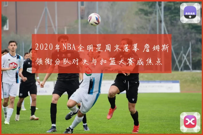 2020年NBA全明星周末落幕 詹姆斯领衔分队对决与扣篮大赛成焦点