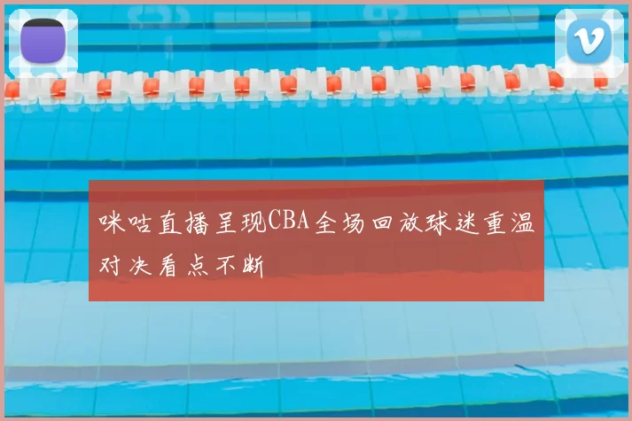 咪咕直播呈现CBA全场回放球迷重温对决看点不断