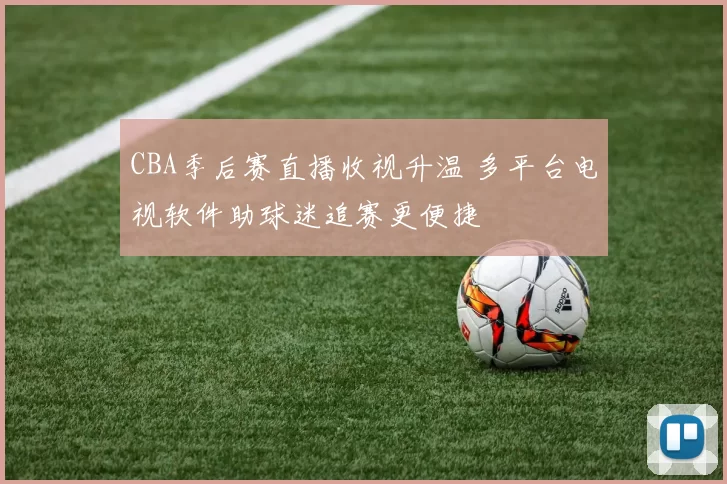 CBA季后赛直播收视升温 多平台电视软件助球迷追赛更便捷