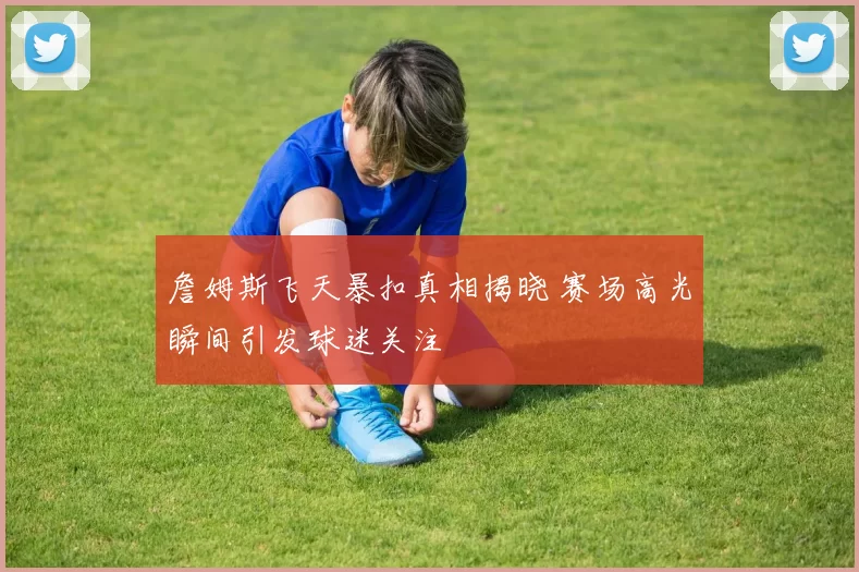 詹姆斯飞天暴扣真相揭晓 赛场高光瞬间引发球迷关注