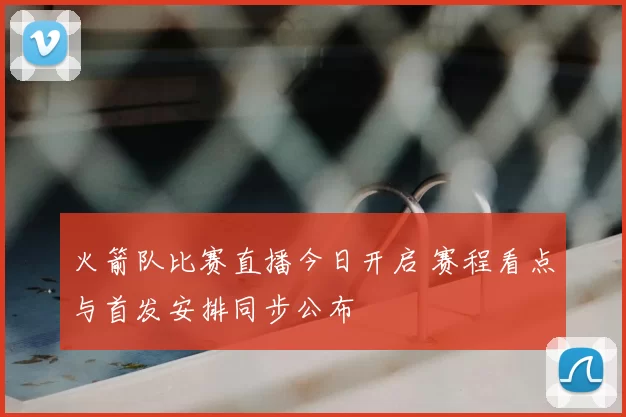 火箭队比赛直播今日开启 赛程看点与首发安排同步公布