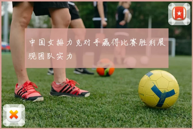 中国女排力克对手赢得比赛胜利展现团队实力