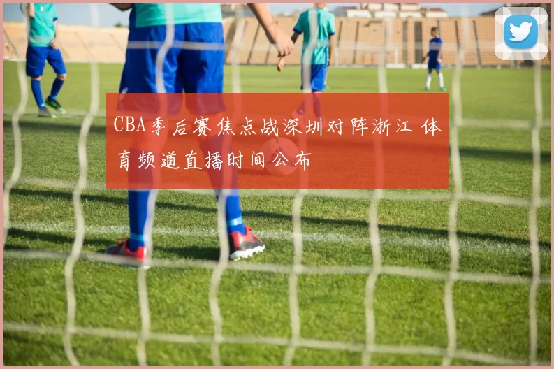 CBA季后赛焦点战深圳对阵浙江 体育频道直播时间公布