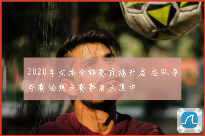 2020年女排全锦赛直播开启 各队争夺赛场焦点赛事看点集中