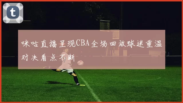 咪咕直播呈现CBA全场回放球迷重温对决看点不断