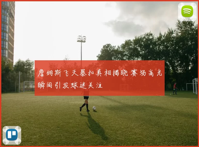 詹姆斯飞天暴扣真相揭晓 赛场高光瞬间引发球迷关注